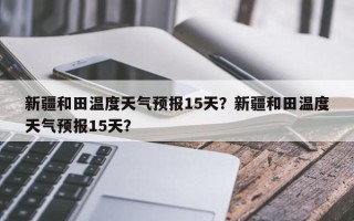 新疆和田温度天气预报15天？新疆和田温度天气预报15天？