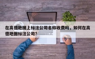 在高德地图上标注公司名称收费吗，如何在高德地图标注公司？