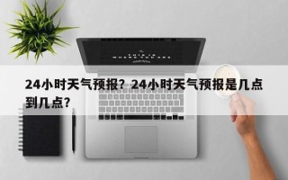 24小时天气预报？24小时天气预报是几点到几点？