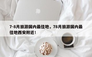 7-8月旅游国内最佳地，78月旅游国内最佳地西安附近！