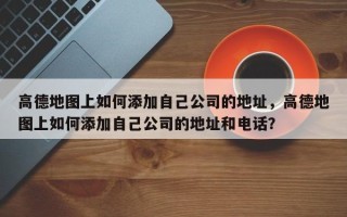 高德地图上如何添加自己公司的地址，高德地图上如何添加自己公司的地址和电话？