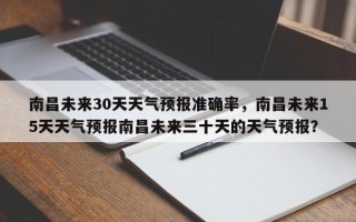 南昌未来30天天气预报准确率，南昌未来15天天气预报南昌未来三十天的天气预报？