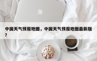 中国天气预报地图，中国天气预报地图最新版？