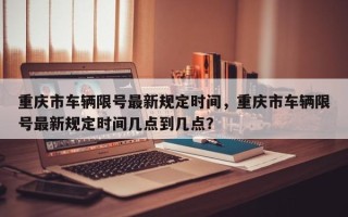 重庆市车辆限号最新规定时间，重庆市车辆限号最新规定时间几点到几点？