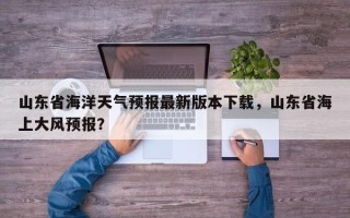 山东省海洋天气预报最新版本下载，山东省海上大风预报？