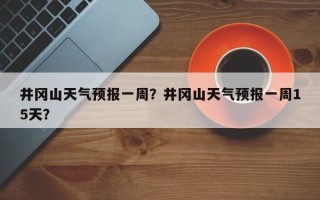 井冈山天气预报一周？井冈山天气预报一周15天？