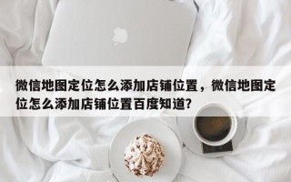 微信地图定位怎么添加店铺位置，微信地图定位怎么添加店铺位置百度知道？