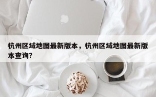 杭州区域地图最新版本，杭州区域地图最新版本查询？