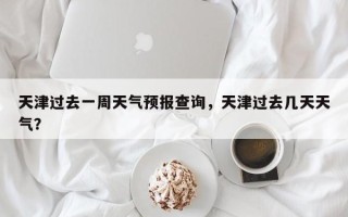 天津过去一周天气预报查询，天津过去几天天气？