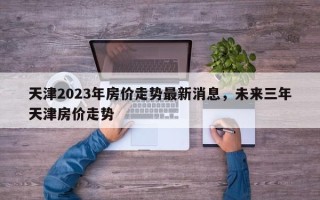 天津2023年房价走势最新消息，未来三年天津房价走势