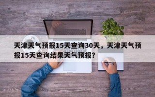 天津天气预报15天查询30天，天津天气预报15天查询结果天气预报？