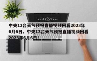 中央13台天气预报直播视频回看2023年6月6日，中央13台天气预报直播视频回看2023年6月6日！