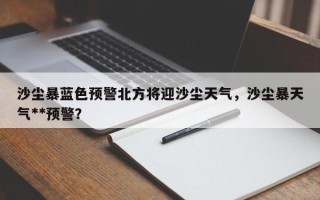 沙尘暴蓝色预警北方将迎沙尘天气，沙尘暴天气**预警？