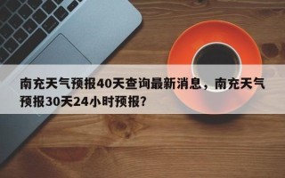 南充天气预报40天查询最新消息，南充天气预报30天24小时预报？