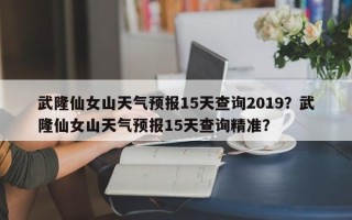 武隆仙女山天气预报15天查询2019？武隆仙女山天气预报15天查询精准？