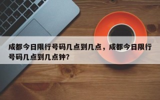 成都今日限行号码几点到几点，成都今日限行号码几点到几点钟？