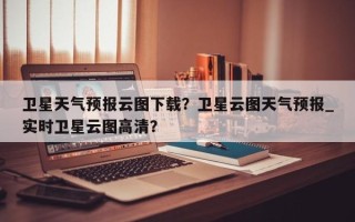 卫星天气预报云图下载？卫星云图天气预报_实时卫星云图高清？