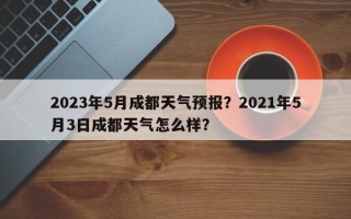 2023年5月成都天气预报？2021年5月3日成都天气怎么样？