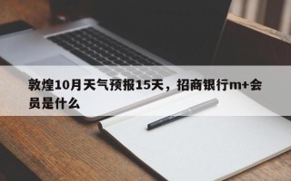 敦煌10月天气预报15天，招商银行m+会员是什么