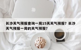 长沙天气预报查询一周15天天气预报？长沙天气预报一周的天气预报？