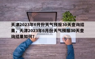 天津2023年6月份天气预报30天查询结果，天津2023年6月份天气预报30天查询结果如何？