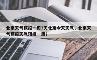 北京天气预报一周7天北京今天天气，北京天气预报天气预报一周？