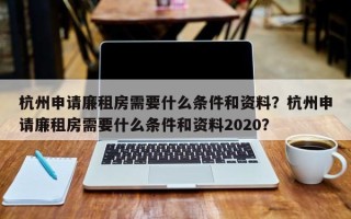 杭州申请廉租房需要什么条件和资料？杭州申请廉租房需要什么条件和资料2020？