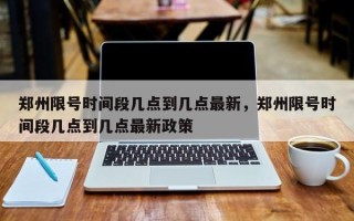 郑州限号时间段几点到几点最新，郑州限号时间段几点到几点最新政策