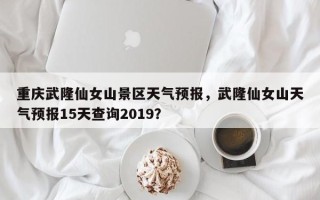 重庆武隆仙女山景区天气预报，武隆仙女山天气预报15天查询2019？