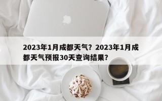 2023年1月成都天气？2023年1月成都天气预报30天查询结果？