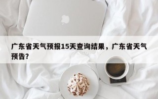 广东省天气预报15天查询结果，广东省天气预告？