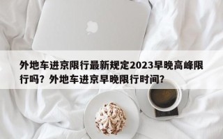 外地车进京限行最新规定2023早晚高峰限行吗？外地车进京早晚限行时间？