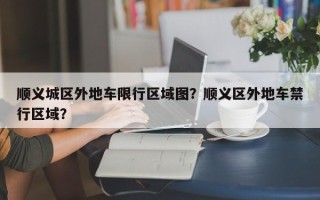 顺义城区外地车限行区域图？顺义区外地车禁行区域？