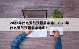 2023年什么天气预报最准确？2023年什么天气预报最准确呢？