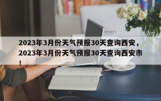 2023年3月份天气预报30天查询西安，2023年3月份天气预报30天查询西安市！