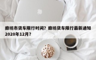 廊坊市货车限行时间？廊坊货车限行最新通知2020年12月？