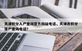 天津积分入户查询官方网站电话，天津市积分落户查询电话？