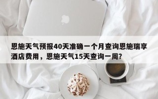 恩施天气预报40天准确一个月查询恩施瑞享酒店费用，恩施天气15天查询一周？