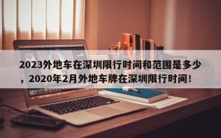 2023外地车在深圳限行时间和范围是多少，2020年2月外地车牌在深圳限行时间！