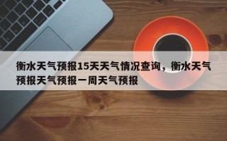 衡水天气预报15天天气情况查询，衡水天气预报天气预报一周天气预报