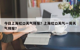 今日上海虹口天气预报？上海虹口天气一周天气预报？