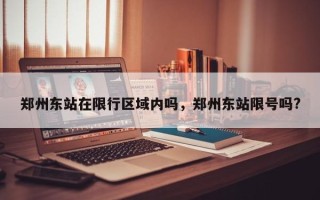 郑州东站在限行区域内吗，郑州东站限号吗?