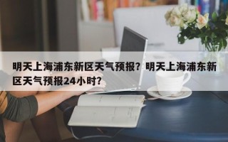 明天上海浦东新区天气预报？明天上海浦东新区天气预报24小时？