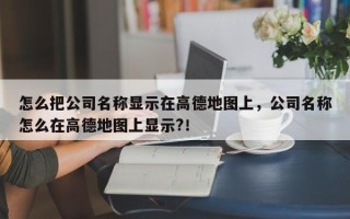 怎么把公司名称显示在高德地图上，公司名称怎么在高德地图上显示?！