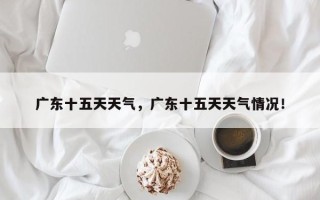 广东十五天天气，广东十五天天气情况！