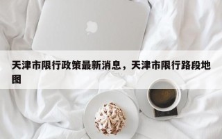 天津市限行政策最新消息，天津市限行路段地图