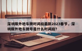 深圳限外地车牌时间段最新2023春节，深圳限外地车牌号是什么时间段？