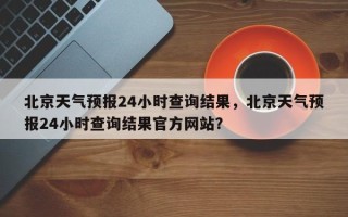 北京天气预报24小时查询结果，北京天气预报24小时查询结果官方网站？