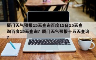 厦门天气预报15天查询百度15日15天查询百度15天查询？厦门天气预报十五天查询？