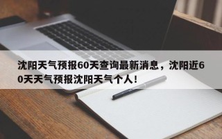 沈阳天气预报60天查询最新消息，沈阳近60天天气预报沈阳天气个人！